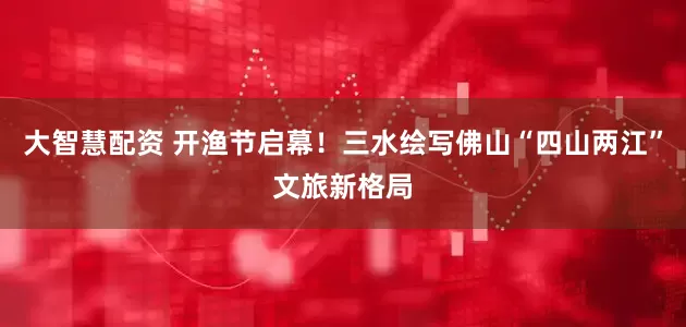 大智慧配资 开渔节启幕！三水绘写佛山“四山两江”文旅新格局