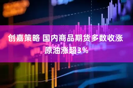 创嘉策略 国内商品期货多数收涨 原油涨超3%