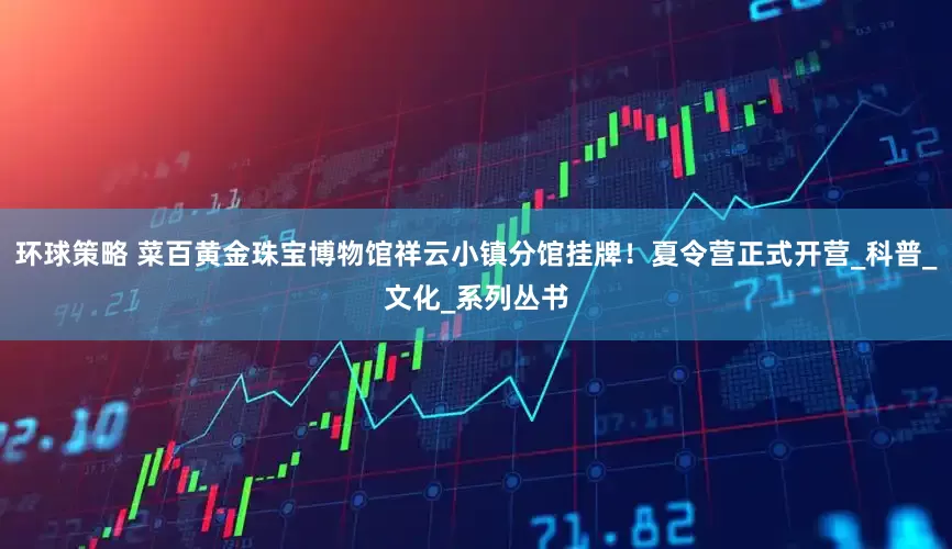 环球策略 菜百黄金珠宝博物馆祥云小镇分馆挂牌！夏令营正式开营_科普_文化_系列丛书