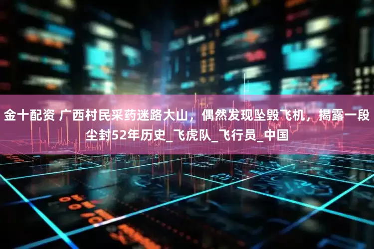 金十配资 广西村民采药迷路大山，偶然发现坠毁飞机，揭露一段尘封52年历史_飞虎队_飞行员_中国