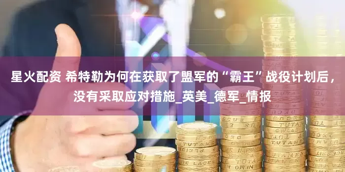 星火配资 希特勒为何在获取了盟军的“霸王”战役计划后，没有采取应对措施_英美_德军_情报