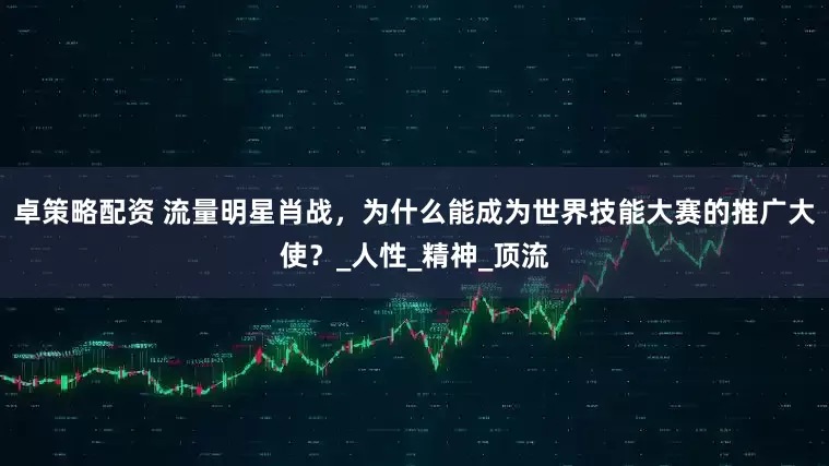 卓策略配资 流量明星肖战，为什么能成为世界技能大赛的推广大使？_人性_精神_顶流