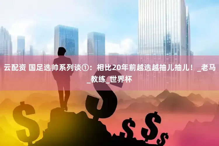 云配资 国足选帅系列谈①：相比20年前越选越抽儿抽儿！_老马_教练_世界杯