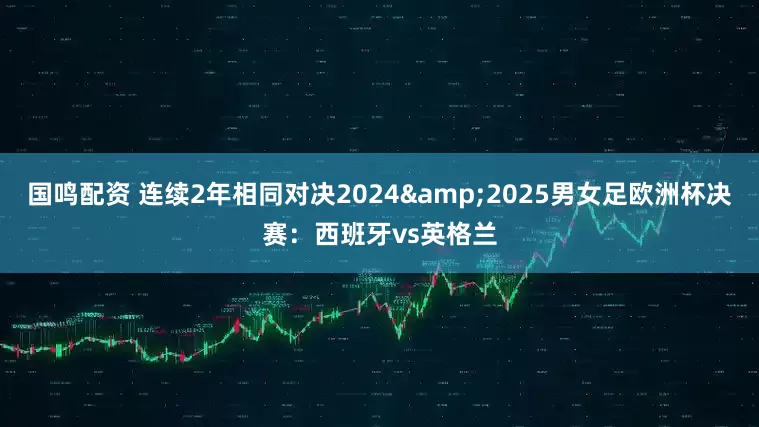 国鸣配资 连续2年相同对决2024&2025男女足欧洲杯决赛：西班牙vs英格兰