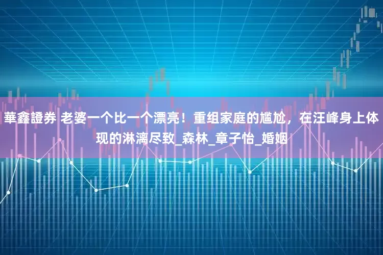 華鑫證券 老婆一个比一个漂亮！重组家庭的尴尬，在汪峰身上体现的淋漓尽致_森林_章子怡_婚姻