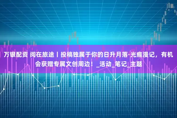 万银配资 阅在旅途丨投稿独属于你的日升月落·光痕漫记，有机会获赠专属文创周边！_活动_笔记_主题