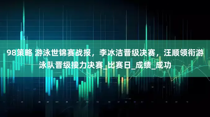 98策略 游泳世锦赛战报，李冰洁晋级决赛，汪顺领衔游泳队晋级接力决赛_比赛日_成绩_成功