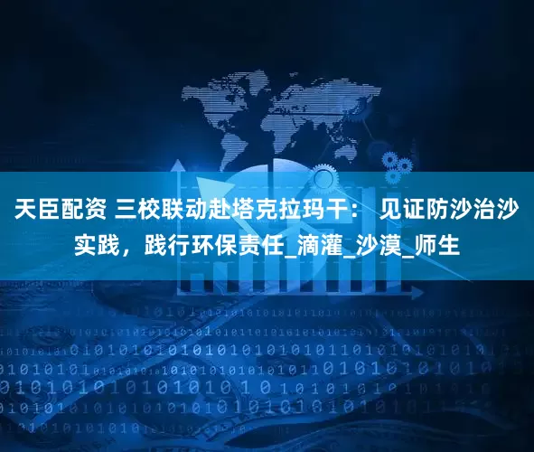 天臣配资 三校联动赴塔克拉玛干： 见证防沙治沙实践，践行环保责任_滴灌_沙漠_师生