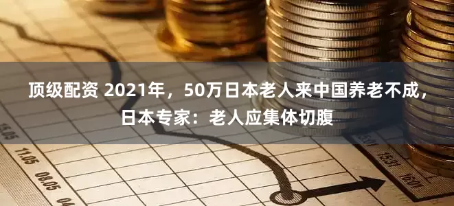顶级配资 2021年，50万日本老人来中国养老不成，日本专家：老人应集体切腹