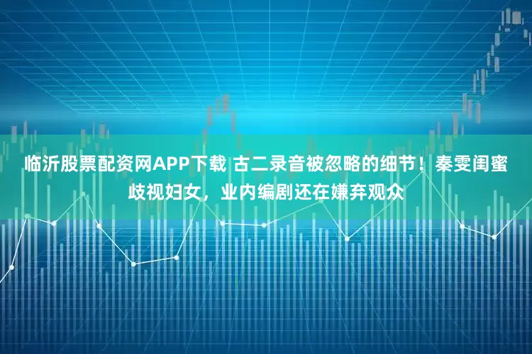 临沂股票配资网APP下载 古二录音被忽略的细节！秦雯闺蜜歧视妇女，业内编剧还在嫌弃观众