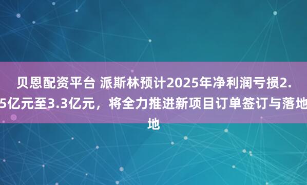 贝恩配资平台 派斯林预计2025年净利润亏损2.5亿元至3.3亿元，将全力推进新项目订单签订与落地