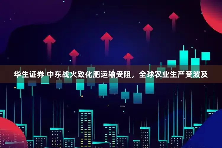 华生证券 中东战火致化肥运输受阻，全球农业生产受波及
